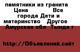 памятники из гранита › Цена ­ 10 000 - Все города Дети и материнство » Другое   . Амурская обл.,Тында г.